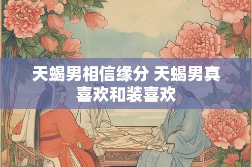 天蝎男相信缘分 天蝎男真喜欢和装喜欢 天蝎男相信缘分 天蝎男真喜欢和装喜欢
