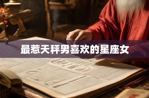 最惹天秤男喜欢的星座女 最惹天秤男喜欢的星座女