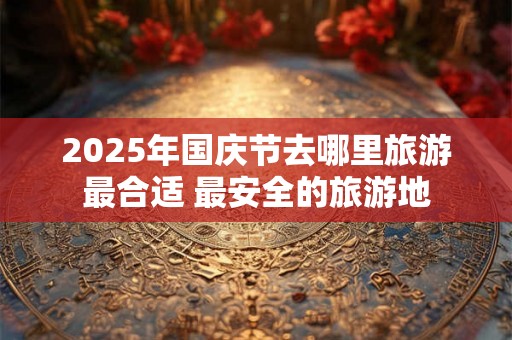 2025年国庆节去哪里旅游最合适 最安全的旅游地 2025年国庆节去哪里旅游最合适 最安全的旅游地