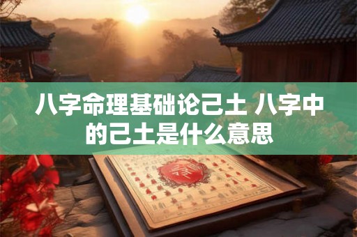 八字命理基础论己土 八字中的己土是什么意思 八字命理基础论己土 八字中的己土是什么意思