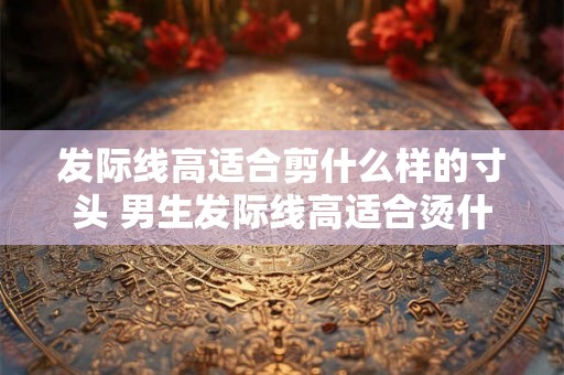 发际线高适合剪什么样的寸头 男生发际线高适合烫什么头 发际线高适合剪什么样的寸头 男生发际线高适合烫什么头