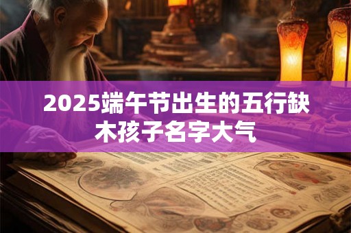 2025端午节出生的五行缺木孩子名字大气 2025端午节出生的五行缺木孩子名字大气