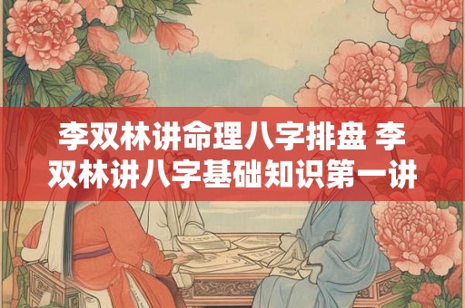 李双林讲命理八字排盘 李双林讲八字基础知识第一讲 李双林讲命理八字排盘 李双林讲八字基础知识第一讲