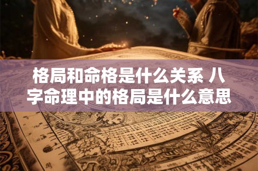 格局和命格是什么关系 八字命理中的格局是什么意思 格局和命格是什么关系 八字命理中的格局是什么意思