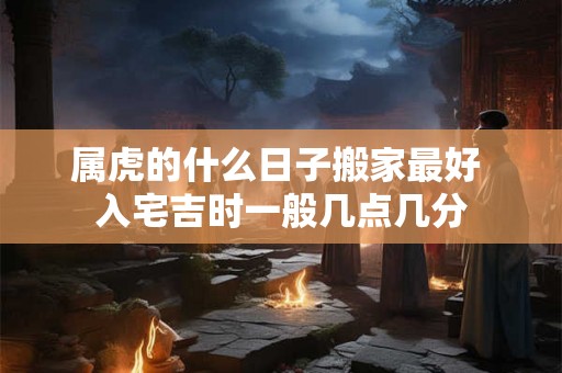 属虎的什么日子搬家最好 入宅吉时一般几点几分 属虎的什么日子搬家最好 入宅吉时一般几点几分