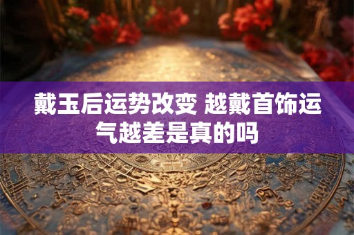 戴玉后运势改变 越戴首饰运气越差是真的吗 戴玉后运势改变 越戴首饰运气越差是真的吗