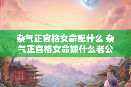 杂气正官格女命配什么 杂气正官格女命嫁什么老公 杂气正官格女命配什么 杂气正官格女命嫁什么老公