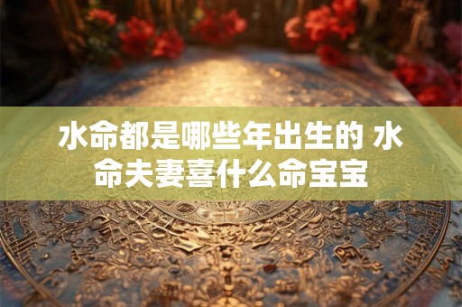水命都是哪些年出生的 水命夫妻喜什么命宝宝 水命都是哪些年出生的 水命夫妻喜什么命宝宝