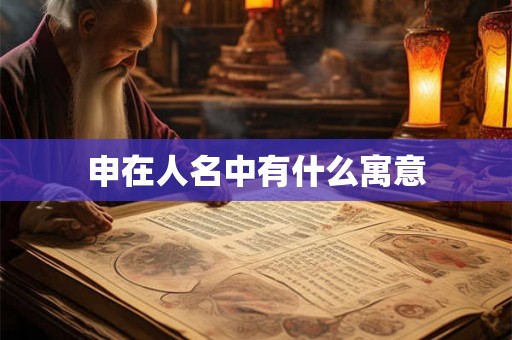 申在人名中有什么寓意 申在人名中有什么寓意