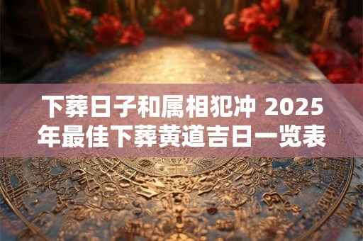下葬日子和属相犯冲 2025年最佳下葬黄道吉日一览表