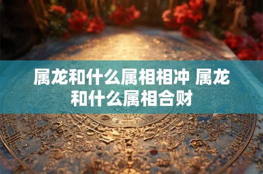 属龙和什么属相相冲 属龙和什么属相合财 属龙和什么属相相冲 属龙和什么属相合财