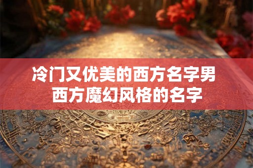 冷门又优美的西方名字男 西方魔幻风格的名字