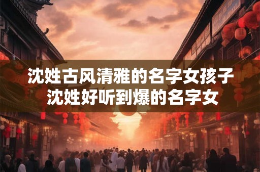 沈姓古风清雅的名字女孩子 沈姓好听到爆的名字女 沈姓古风清雅的名字女孩子 沈姓好听到爆的名字女