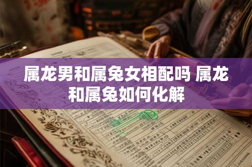 属龙男和属兔女相配吗 属龙和属兔如何化解 属龙男和属兔女相配吗 属龙和属兔如何化解