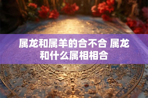 属龙和属羊的合不合 属龙和什么属相相合 属龙和属羊的合不合 属龙和什么属相相合