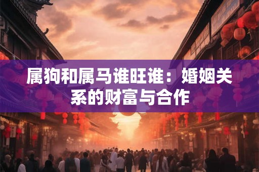 属狗和属马谁旺谁：婚姻关系的财富与合作
