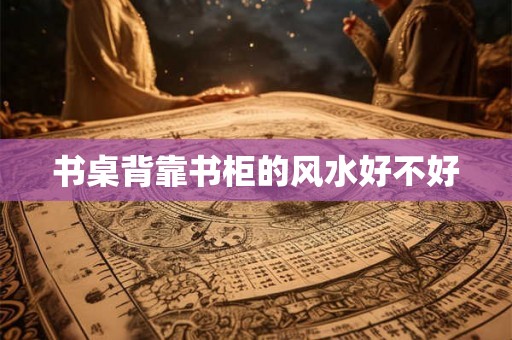 书桌背靠书柜的风水好不好 书桌背靠书柜的风水好不好