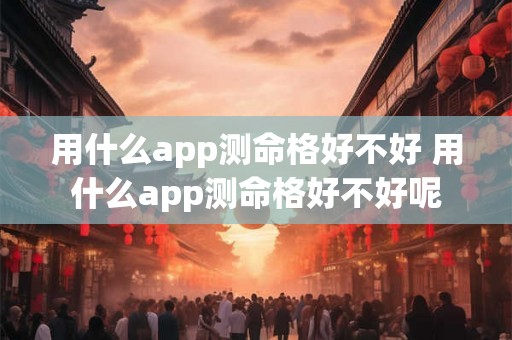 用什么app测命格好不好 用什么app测命格好不好呢 用什么app测命格好不好 用什么app测命格好不好呢