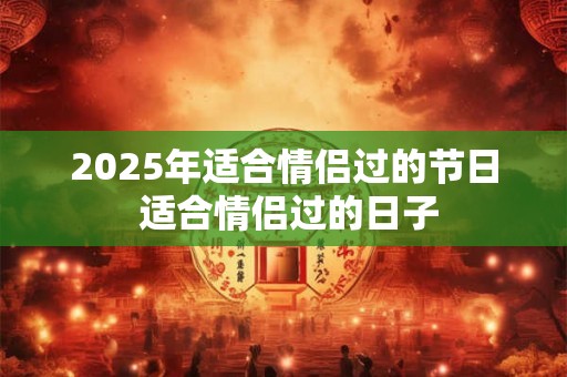 2025年适合情侣过的节日 适合情侣过的日子 2025年适合情侣过的节日 适合情侣过的日子