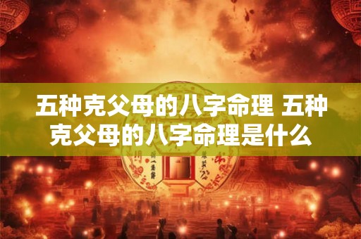 五种克父母的八字命理 五种克父母的八字命理是什么 五种克父母的八字命理 五种克父母的八字命理是什么