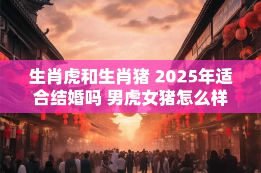 生肖虎和生肖猪 2025年适合结婚吗 男虎女猪怎么样