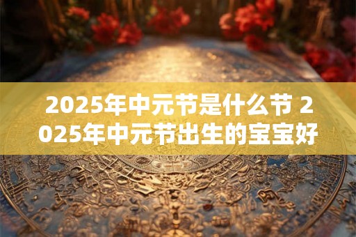 2025年中元节是什么节 2025年中元节出生的宝宝好不好 2025年中元节是什么节 2025年中元节出生的宝宝好不好