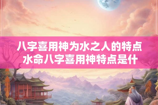 八字喜用神为水之人的特点 水命八字喜用神特点是什么 八字喜用神为水之人的特点 水命八字喜用神特点是什么
