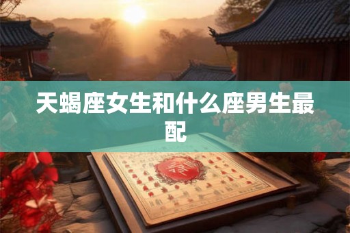 天蝎座女生和什么座男生最配 天蝎座女生和什么座男生最配