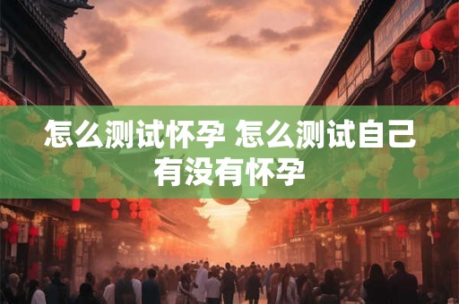 怎么测试怀孕 怎么测试自己有没有怀孕 怎么测试怀孕 怎么测试自己有没有怀孕