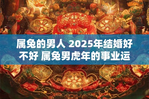 属兔的男人 2025年结婚好不好 属兔男虎年的事业运程 属兔的男人 2025年结婚好不好 属兔男虎年的事业运程