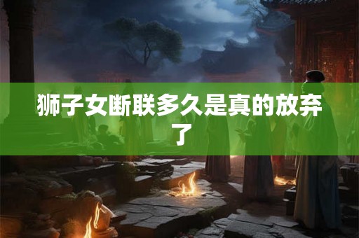 狮子女断联多久是真的放弃了 狮子女断联多久是真的放弃了