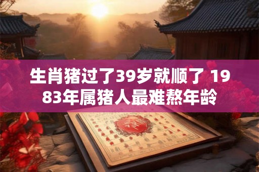 生肖猪过了39岁就顺了 1983年属猪人最难熬年龄 生肖猪过了39岁就顺了 1983年属猪人最难熬年龄