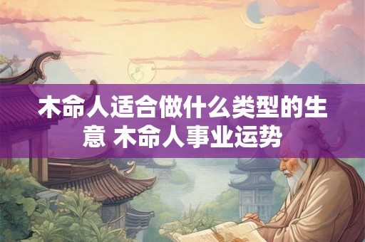 木命人适合做什么类型的生意 木命人事业运势 木命人适合做什么类型的生意 木命人事业运势