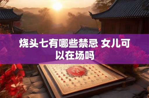 烧头七有哪些禁忌 女儿可以在场吗 烧头七有哪些禁忌 女儿可以在场吗