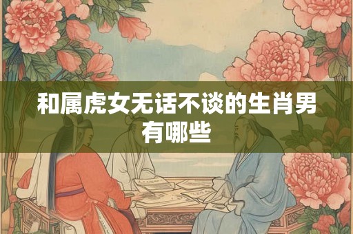 和属虎女无话不谈的生肖男有哪些 和属虎女无话不谈的生肖男有哪些