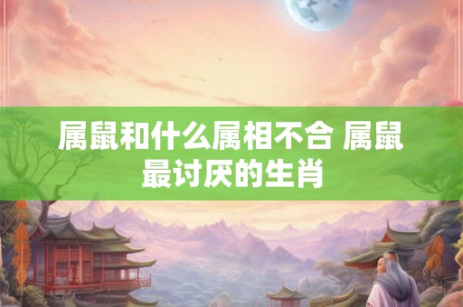 属鼠和什么属相不合 属鼠最讨厌的生肖 属鼠和什么属相不合 属鼠最讨厌的生肖