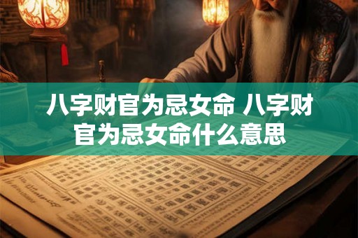 八字财官为忌女命 八字财官为忌女命什么意思 八字财官为忌女命 八字财官为忌女命什么意思