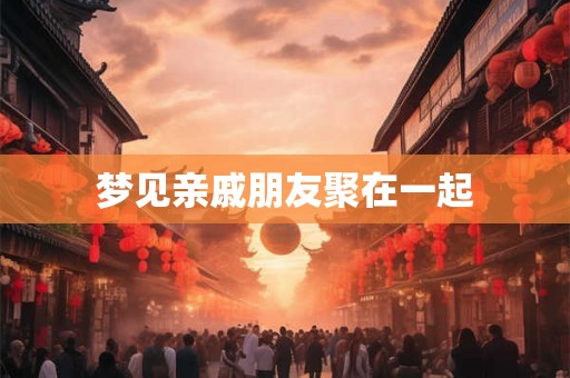 梦见亲戚朋友聚在一起 梦见亲戚朋友聚在一起