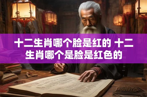十二生肖哪个脸是红的 十二生肖哪个是脸是红色的 十二生肖哪个脸是红的 十二生肖哪个是脸是红色的