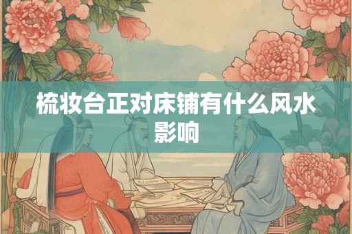 梳妆台正对床铺有什么风水影响 梳妆台正对床铺有什么风水影响