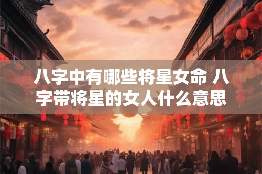 八字中有哪些将星女命 八字带将星的女人什么意思 八字中有哪些将星女命 八字带将星的女人什么意思