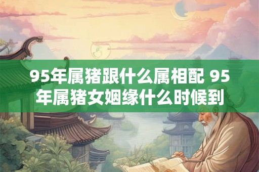 95年属猪跟什么属相配 95年属猪女姻缘什么时候到