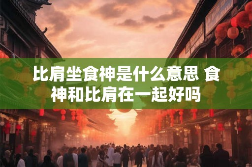 比肩坐食神是什么意思 食神和比肩在一起好吗 比肩坐食神是什么意思 食神和比肩在一起好吗
