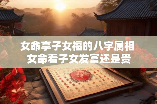 女命享子女福的八字属相 女命看子女发富还是贵