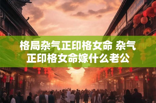 格局杂气正印格女命 杂气正印格女命嫁什么老公 格局杂气正印格女命 杂气正印格女命嫁什么老公