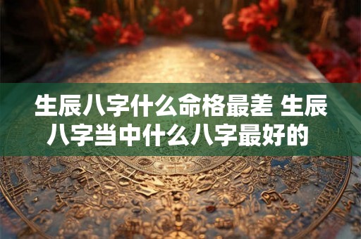 生辰八字什么命格最差 生辰八字当中什么八字最好的 
