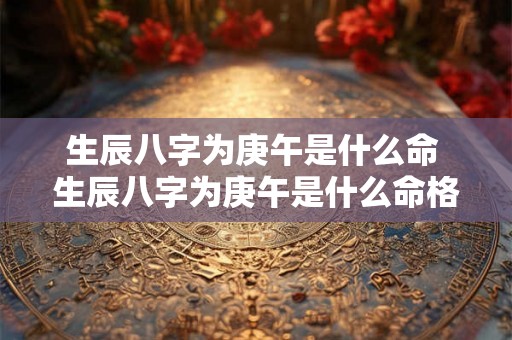 生辰八字为庚午是什么命 生辰八字为庚午是什么命格 生辰八字为庚午是什么命 生辰八字为庚午是什么命格