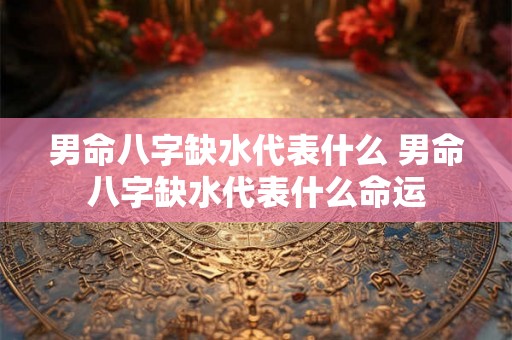 男命八字缺水代表什么 男命八字缺水代表什么命运 男命八字缺水代表什么 男命八字缺水代表什么命运
