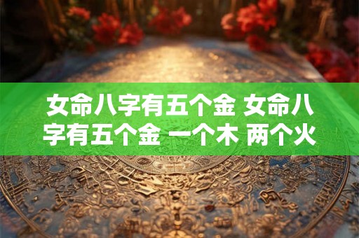 女命八字有五个金 女命八字有五个金 一个木 两个火 女命八字有五个金 女命八字有五个金 一个木 两个火