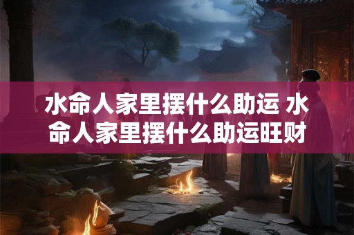 水命人家里摆什么助运 水命人家里摆什么助运旺财 水命人家里摆什么助运 水命人家里摆什么助运旺财
